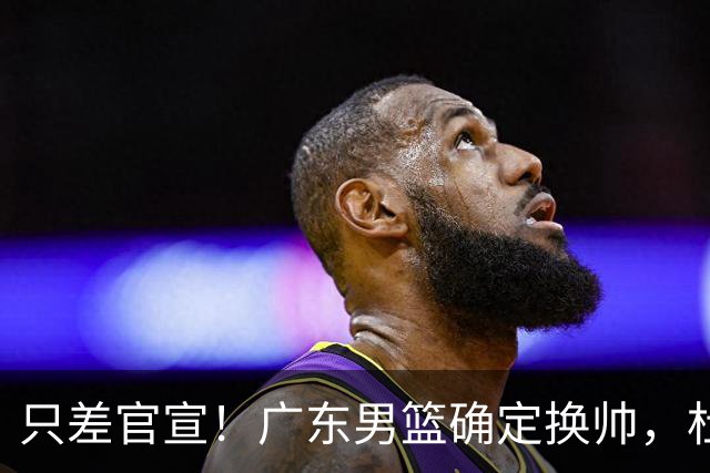 只差官宣！广东男篮确定换帅，杜锋正式下课，外籍教练团队即将加盟